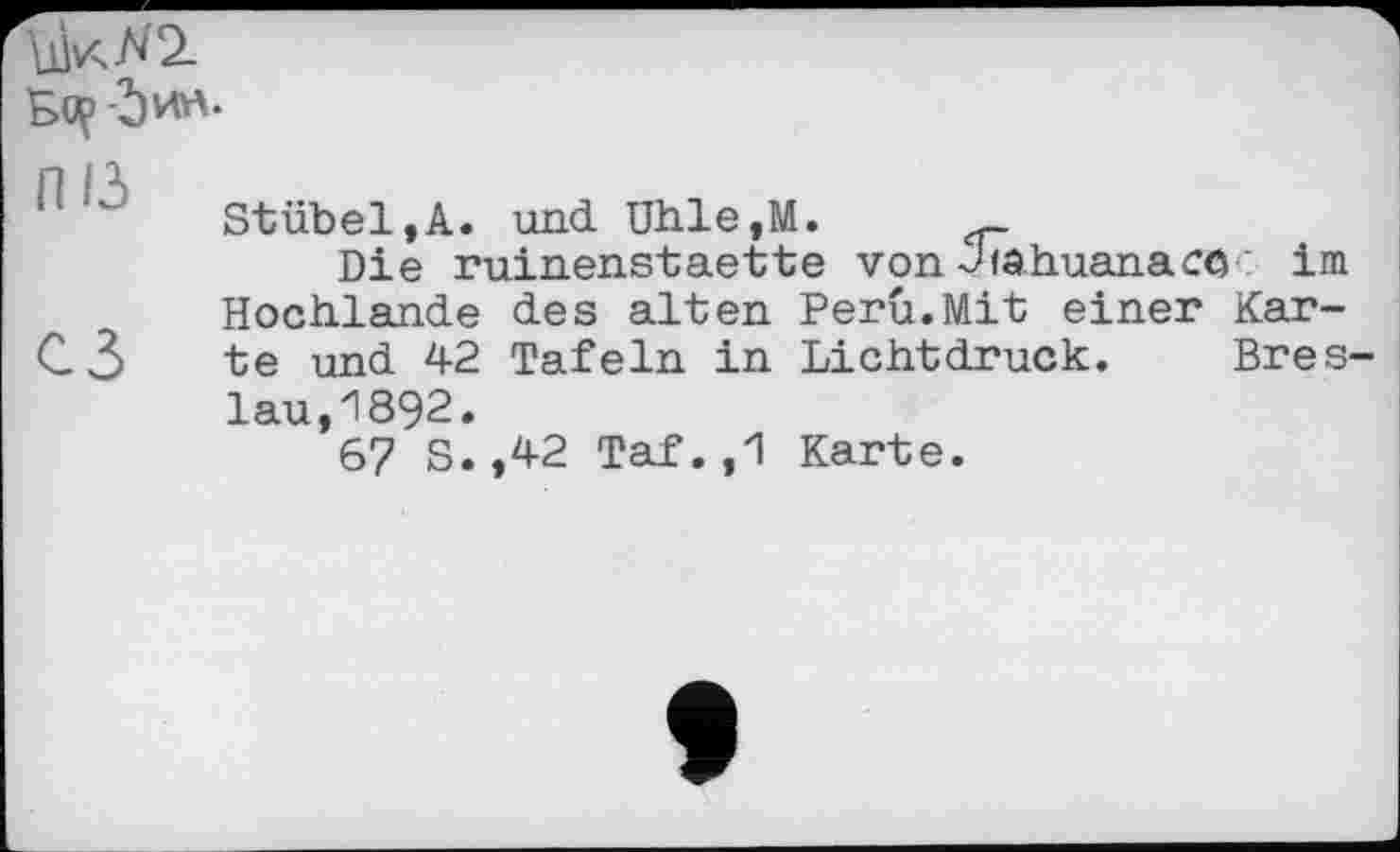 ﻿Stübel,A. und Utile,M.	_
Die ruinenstaette von-Jfâhuanaco im Hochlande des alten Perü.Mit einer Kar-C 3 te und 42 Tafeln in Lichtdruck. Bres lau,1892.
67 S.,42 Taf.,1 Karte.